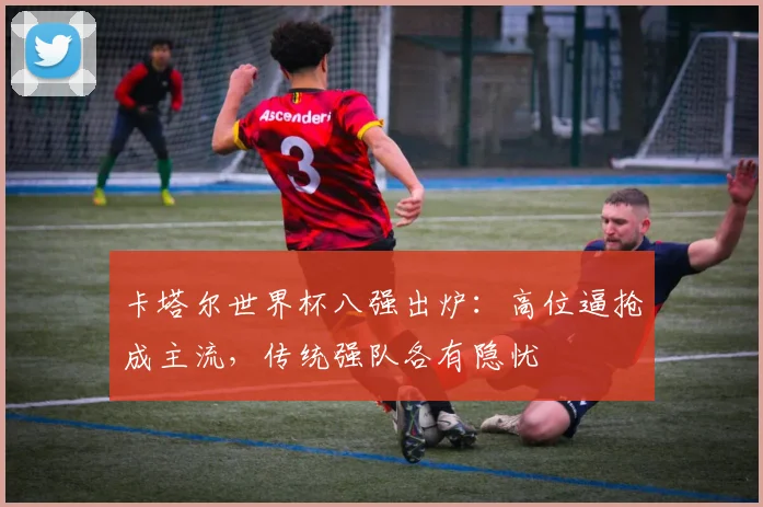 卡塔尔世界杯八强出炉：高位逼抢成主流，传统强队各有隐忧