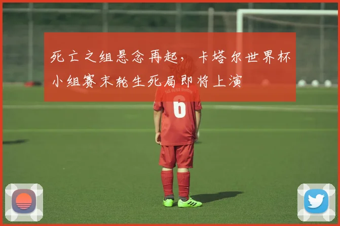 死亡之组悬念再起，卡塔尔世界杯小组赛末轮生死局即将上演