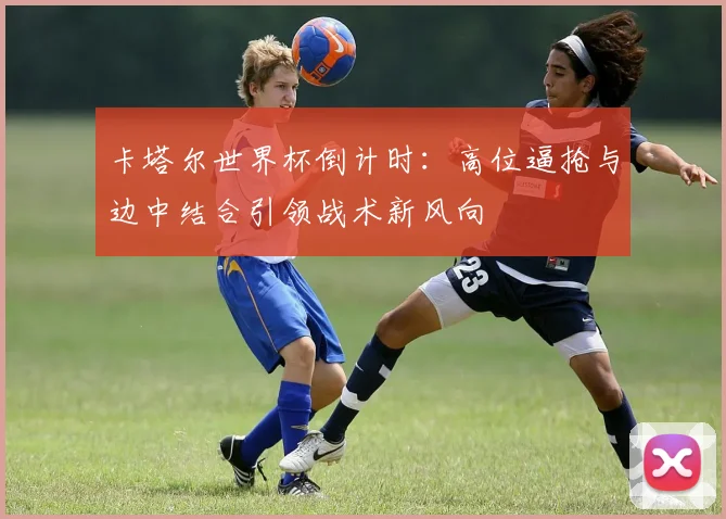 卡塔尔世界杯倒计时：高位逼抢与边中结合引领战术新风向