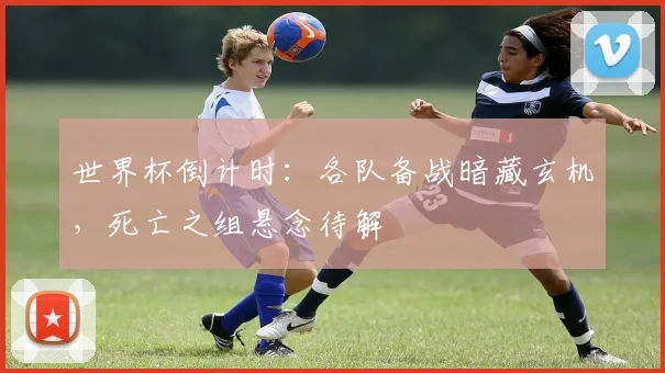 世界杯倒计时：各队备战暗藏玄机，死亡之组悬念待解