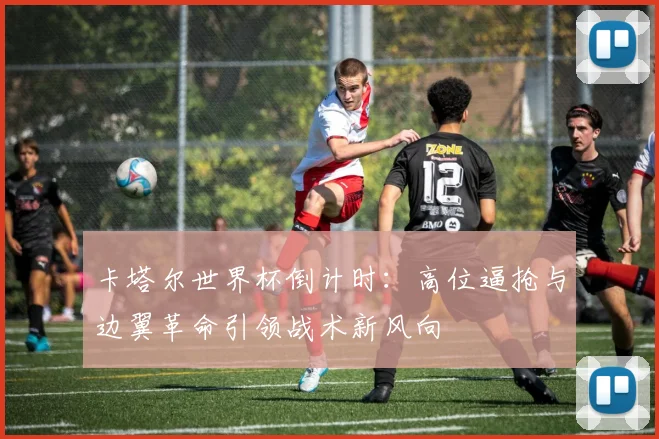 卡塔尔世界杯倒计时：高位逼抢与边翼革命引领战术新风向
