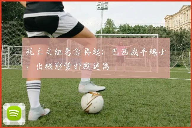 死亡之组悬念再起：巴西战平瑞士，出线形势扑朔迷离